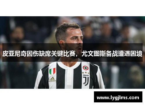 皮亚尼奇因伤缺席关键比赛，尤文图斯备战遭遇困境