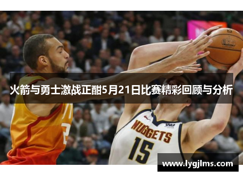 火箭与勇士激战正酣5月21日比赛精彩回顾与分析